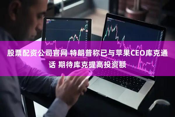 股票配资公司官网 特朗普称已与苹果CEO库克通话 期待库克提高投资额