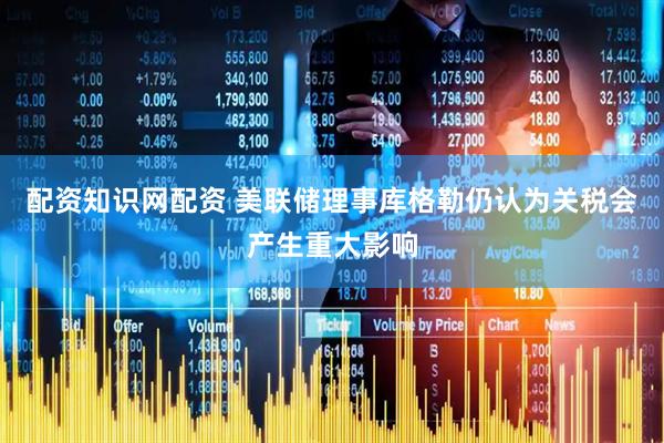 配资知识网配资 美联储理事库格勒仍认为关税会产生重大影响