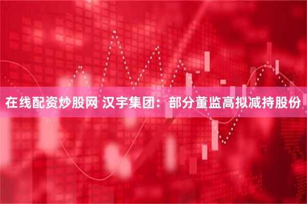 在线配资炒股网 汉宇集团：部分董监高拟减持股份