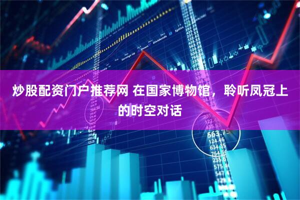 炒股配资门户推荐网 在国家博物馆，聆听凤冠上的时空对话