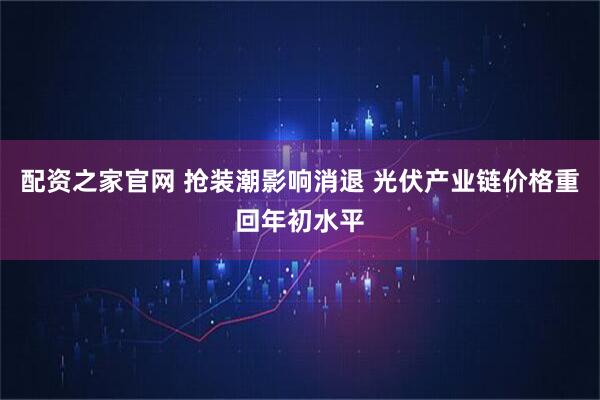 配资之家官网 抢装潮影响消退 光伏产业链价格重回年初水平
