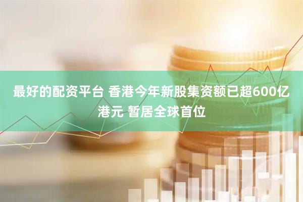 最好的配资平台 香港今年新股集资额已超600亿港元 暂居全球首位