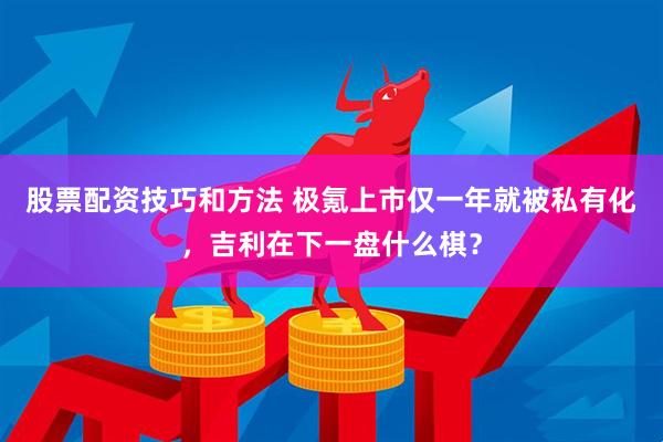股票配资技巧和方法 极氪上市仅一年就被私有化，吉利在下一盘什么棋？