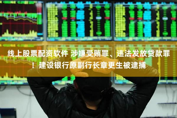 线上股票配资软件 涉嫌受贿罪、违法发放贷款罪！建设银行原副行长章更生被逮捕