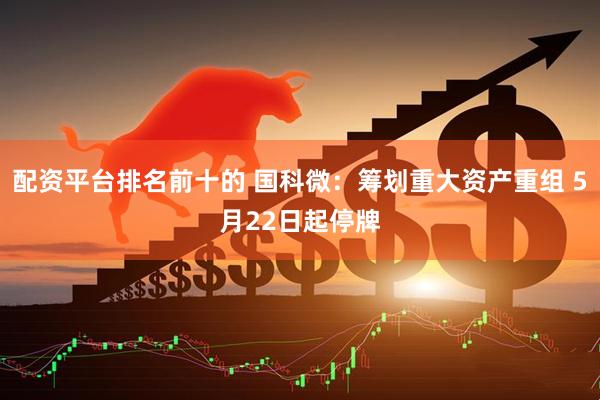 配资平台排名前十的 国科微：筹划重大资产重组 5月22日起停牌