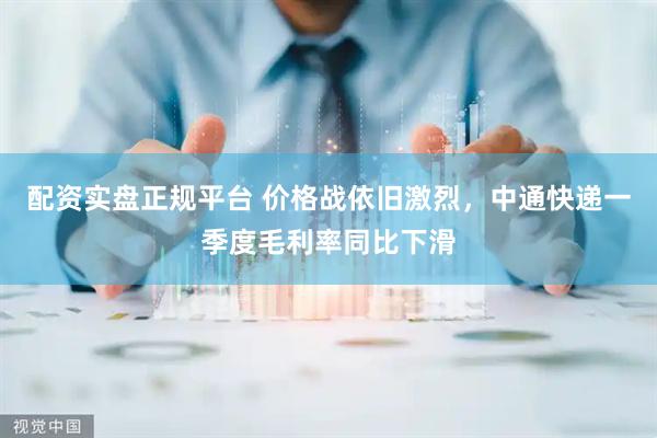 配资实盘正规平台 价格战依旧激烈，中通快递一季度毛利率同比下滑