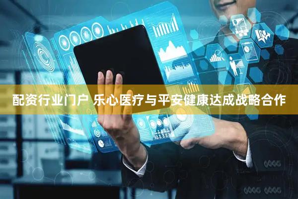 配资行业门户 乐心医疗与平安健康达成战略合作