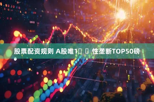 股票配资规则 A股唯1️⃣性垄断TOP50磅
