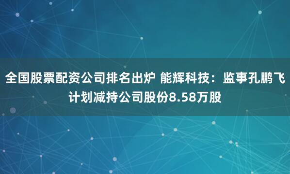 全国股票配资公司排名出炉 能辉科技：监事孔鹏飞计划减持公司股份8.58万股