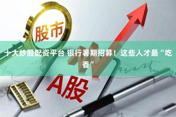 十大炒股配资平台 银行暑期招募！这些人才最“吃香”