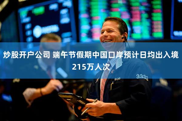 炒股开户公司 端午节假期中国口岸预计日均出入境215万人次
