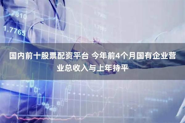 国内前十股票配资平台 今年前4个月国有企业营业总收入与上年持平