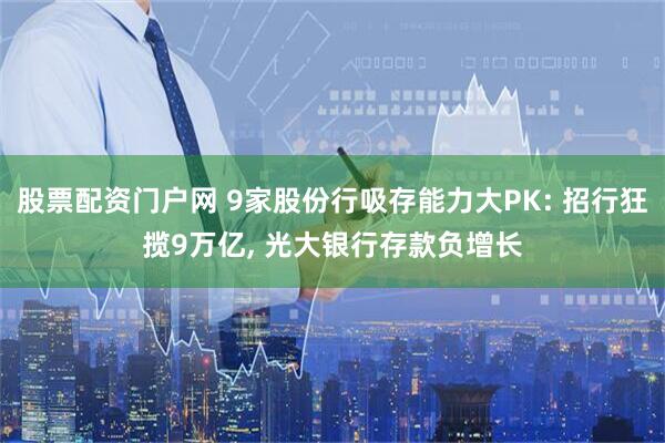 股票配资门户网 9家股份行吸存能力大PK: 招行狂揽9万亿, 光大银行存款负增长