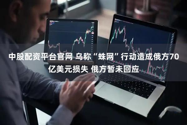 中股配资平台官网 乌称“蛛网”行动造成俄方70亿美元损失 俄方暂未回应