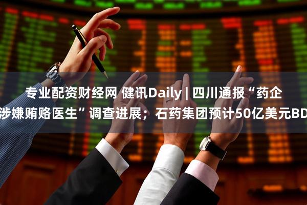 专业配资财经网 健讯Daily | 四川通报“药企涉嫌贿赂医生”调查进展；石药集团预计50亿美元BD