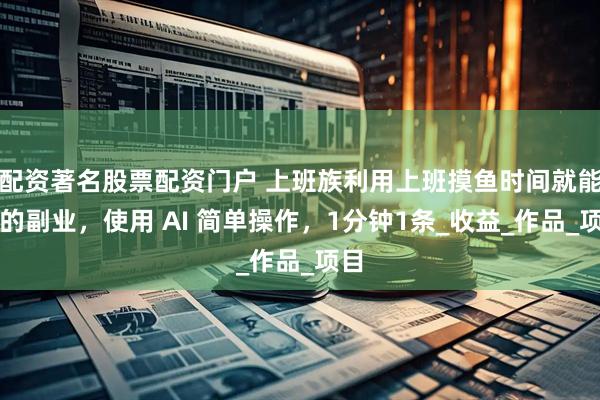 配资著名股票配资门户 上班族利用上班摸鱼时间就能做的副业，使用 AI 简单操作，1分钟1条_收益_作品_项目