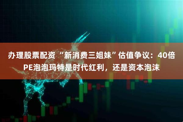 办理股票配资 “新消费三姐妹”估值争议：40倍PE泡泡玛特是时代红利，还是资本泡沫