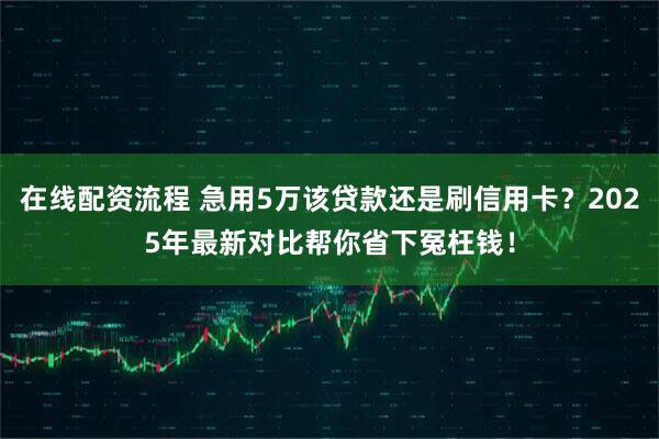 在线配资流程 急用5万该贷款还是刷信用卡？2025年最新对比帮你省下冤枉钱！