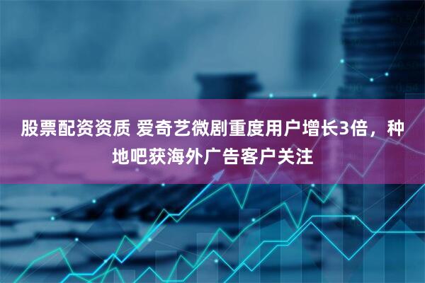 股票配资资质 爱奇艺微剧重度用户增长3倍，种地吧获海外广告客户关注