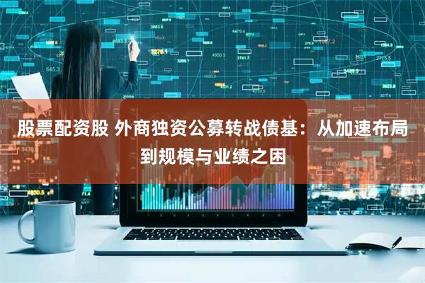 股票配资股 外商独资公募转战债基：从加速布局到规模与业绩之困