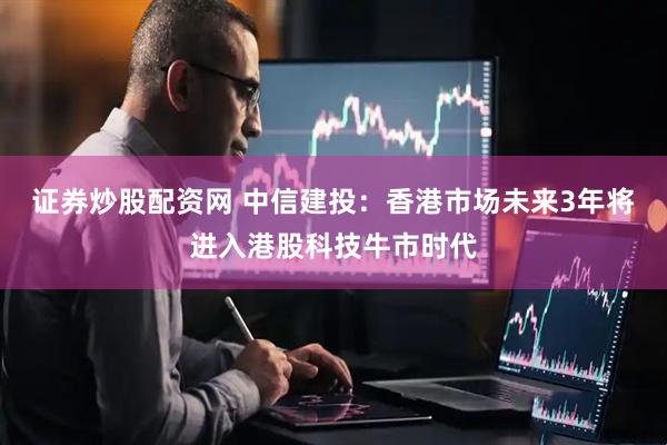 证券炒股配资网 中信建投：香港市场未来3年将进入港股科技牛市时代