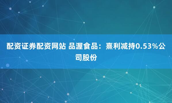 配资证券配资网站 品渥食品：熹利减持0.53%公司股份