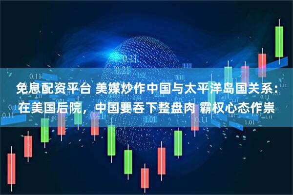 免息配资平台 美媒炒作中国与太平洋岛国关系：在美国后院，中国要吞下整盘肉 霸权心态作祟