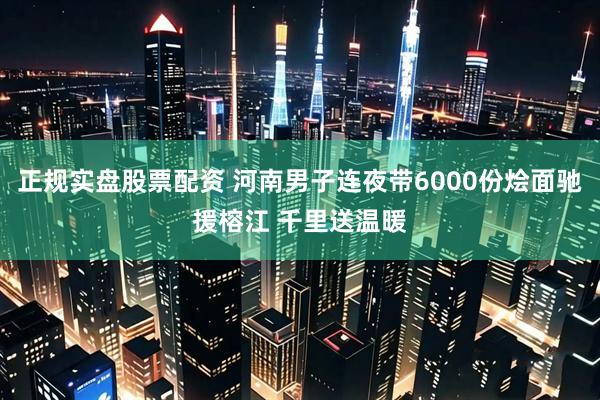 正规实盘股票配资 河南男子连夜带6000份烩面驰援榕江 千里送温暖