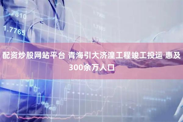 配资炒股网站平台 青海引大济湟工程竣工投运 惠及300余万人口