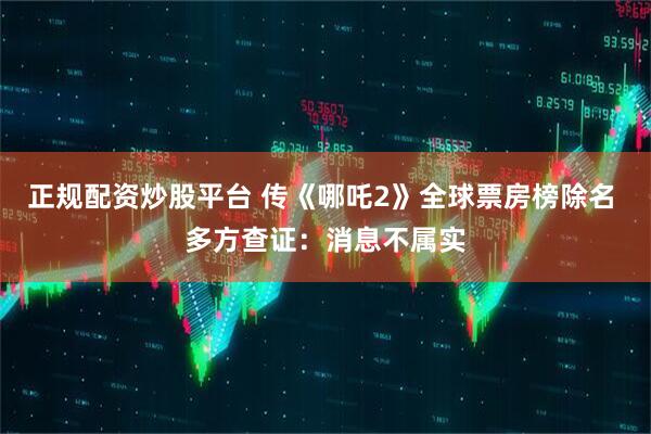 正规配资炒股平台 传《哪吒2》全球票房榜除名 多方查证：消息不属实