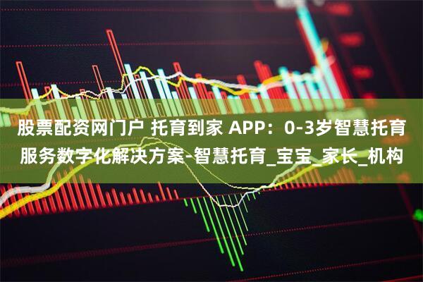 股票配资网门户 托育到家 APP：0-3岁智慧托育服务数字化解决方案-智慧托育_宝宝_家长_机构