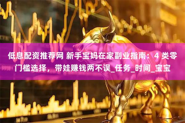 低息配资推荐网 新手宝妈在家副业指南：4 类零门槛选择，带娃赚钱两不误_任务_时间_宝宝