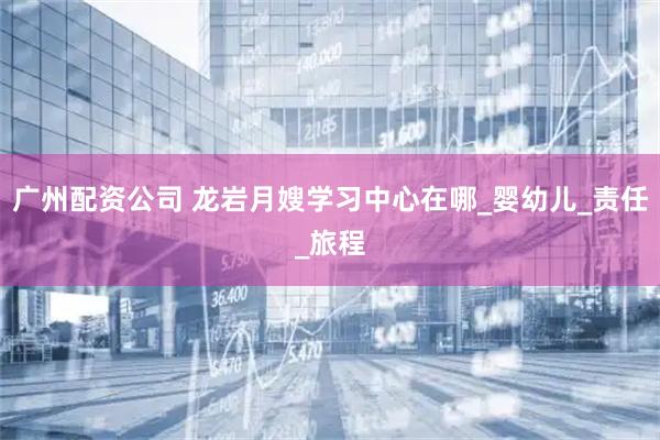 广州配资公司 龙岩月嫂学习中心在哪_婴幼儿_责任_旅程