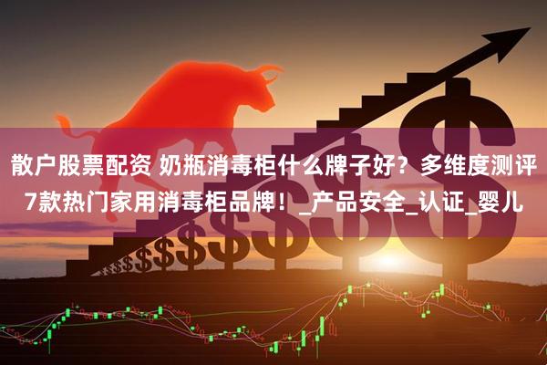 散户股票配资 奶瓶消毒柜什么牌子好？多维度测评7款热门家用消毒柜品牌！_产品安全_认证_婴儿