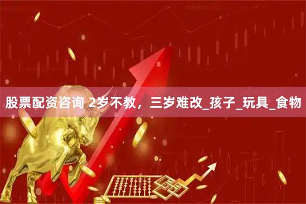 股票配资咨询 2岁不教，三岁难改_孩子_玩具_食物
