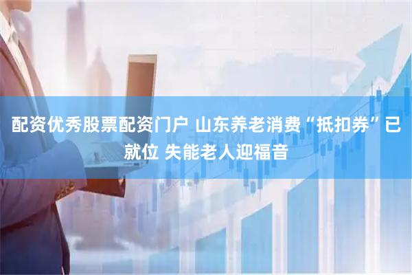 配资优秀股票配资门户 山东养老消费“抵扣券”已就位 失能老人迎福音