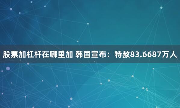 股票加杠杆在哪里加 韩国宣布：特赦83.6687万人