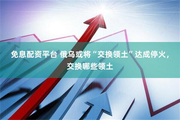 免息配资平台 俄乌或将“交换领土”达成停火，交换哪些领土