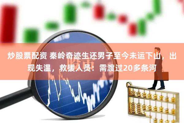炒股票配资 秦岭奇迹生还男子至今未运下山，出现失温，救援人员：需渡过20多条河