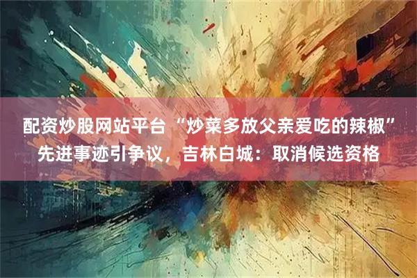 配资炒股网站平台 “炒菜多放父亲爱吃的辣椒”先进事迹引争议，吉林白城：取消候选资格