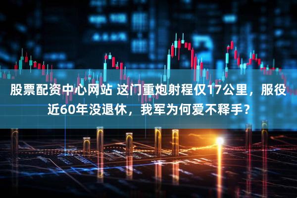 股票配资中心网站 这门重炮射程仅17公里，服役近60年没退休，我军为何爱不释手？