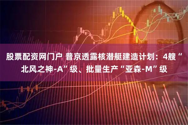 股票配资网门户 普京透露核潜艇建造计划：4艘“北风之神-A”级、批量生产“亚森-M”级