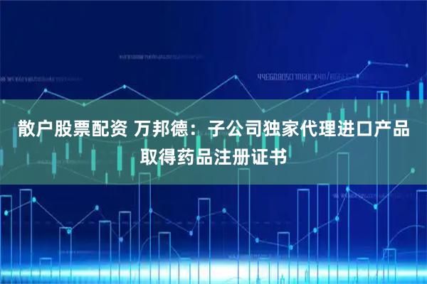 散户股票配资 万邦德：子公司独家代理进口产品取得药品注册证书