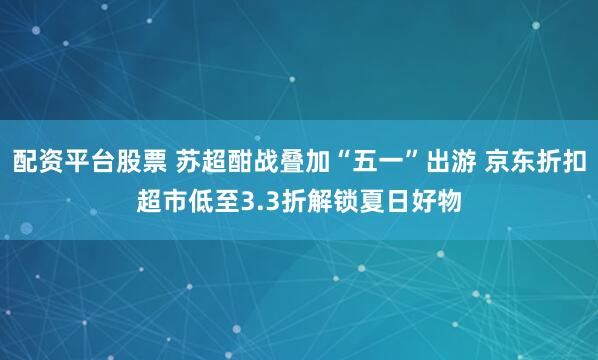 配资平台股票 苏超酣战叠加“五一”出游 京东折扣超市低至3.3折解锁夏日好物
