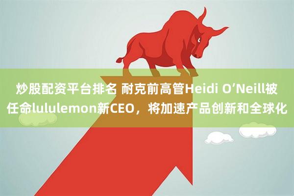 炒股配资平台排名 耐克前高管Heidi O’Neill被任命lululemon新CEO，将加速产品创新和全球化